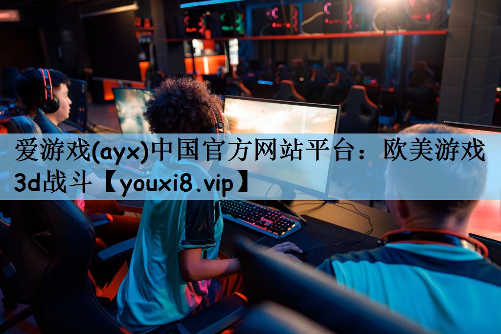 爱游戏(ayx)中国官方网站平台：欧美游戏3d战斗