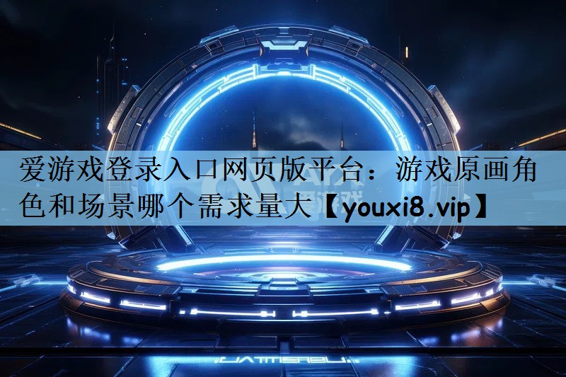 爱游戏登录入口网页版平台：游戏原画角色和场景哪个需求量大