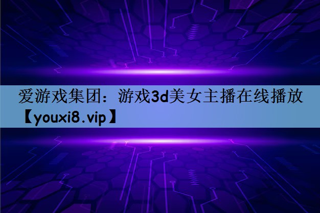 爱游戏集团：游戏3d美女主播在线播放