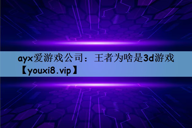 ayx爱游戏公司：王者为啥是3d游戏